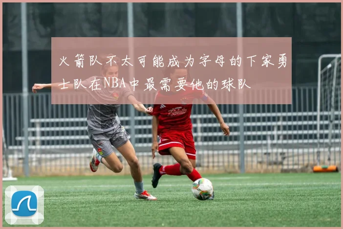 火箭队不太可能成为字母的下家勇士队在NBA中最需要他的球队