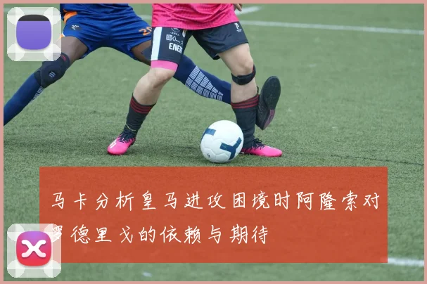 马卡分析皇马进攻困境时阿隆索对罗德里戈的依赖与期待