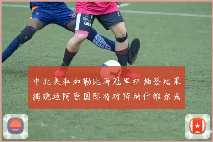 中北美和加勒比海冠军杯抽签结果揭晓迈阿密国际将对阵纳什维尔或渥太华胜者