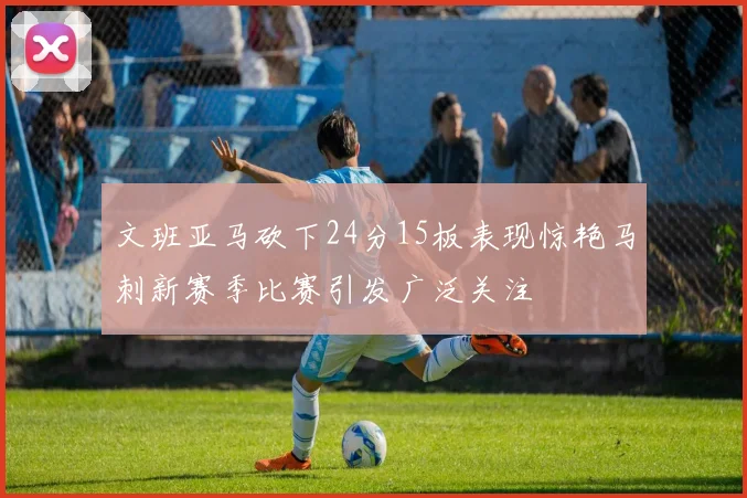 文班亚马砍下24分15板表现惊艳马刺新赛季比赛引发广泛关注