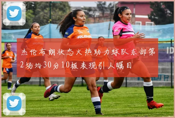 杰伦布朗状态火热助力球队东部第2场均30分10板表现引人瞩目