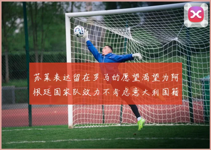苏莱表达留在罗马的愿望渴望为阿根廷国家队效力不考虑意大利国籍