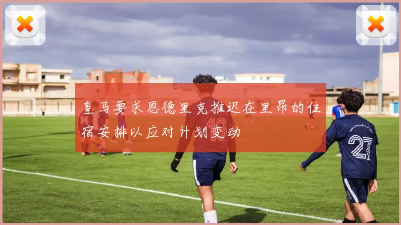 皇马要求恩德里克推迟在里昂的住宿安排以应对计划变动