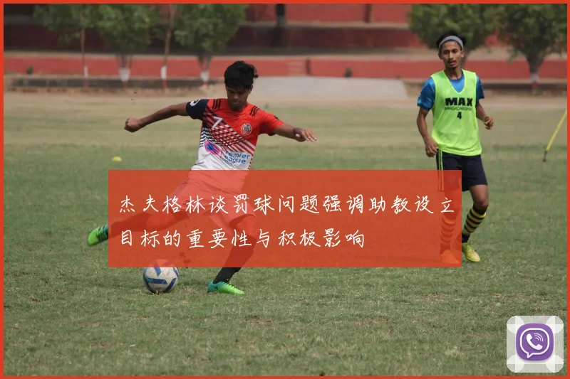 杰夫格林谈罚球问题强调助教设立目标的重要性与积极影响