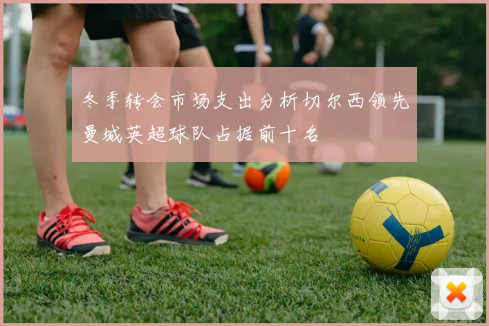 冬季转会市场支出分析切尔西领先曼城英超球队占据前十名