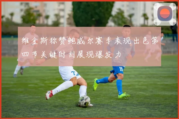 维金斯称赞鲍威尔赛季表现出色第四节关键时刻展现爆发力
