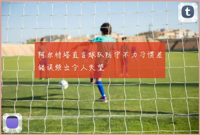 阿尔特塔直言球队防守不力习惯差错误频出令人失望