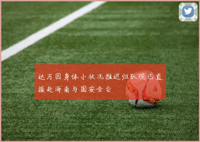 达万因身体小状况推迟归队现已直接赴海南与国安会合