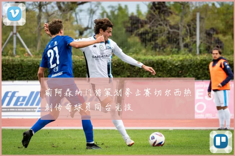 前阿森纳门将策划拳击赛切尔西热刺传奇球员同台竞技