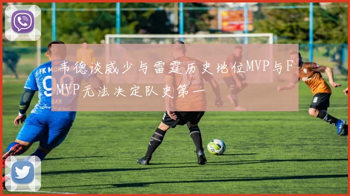 韦德谈威少与雷霆历史地位MVP与FMVP无法决定队史第一