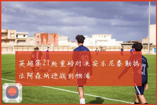 英超第21轮重磅对决安东尼泰勒执法阿森纳迎战利物浦