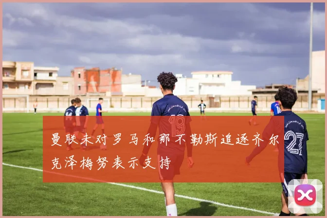 曼联未对罗马和那不勒斯追逐齐尔克泽梅努表示支持