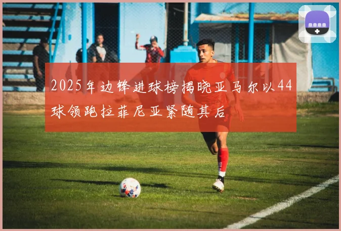 2025年边锋进球榜揭晓亚马尔以44球领跑拉菲尼亚紧随其后