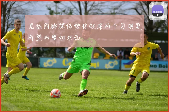 昆达因脚踝伤势将缺席两个月明夏有望加盟切尔西