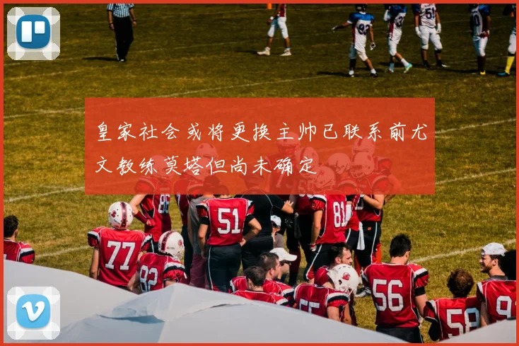 皇家社会或将更换主帅已联系前尤文教练莫塔但尚未确定