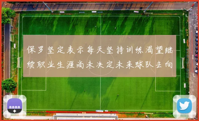 保罗坚定表示每天坚持训练渴望继续职业生涯尚未决定未来球队去向