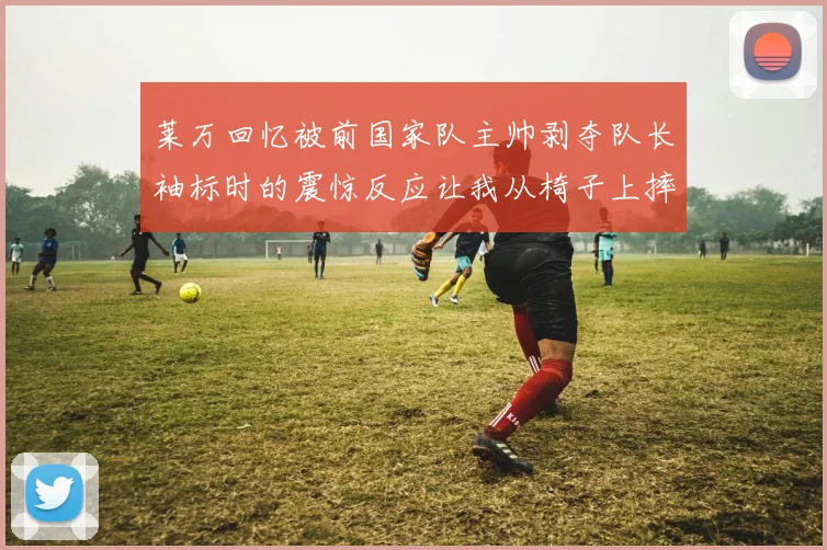 莱万回忆被前国家队主帅剥夺队长袖标时的震惊反应让我从椅子上摔了下来