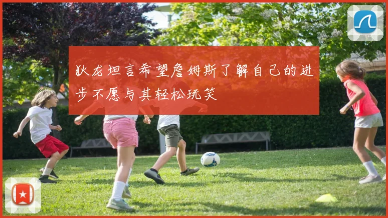 狄龙坦言希望詹姆斯了解自己的进步不愿与其轻松玩笑