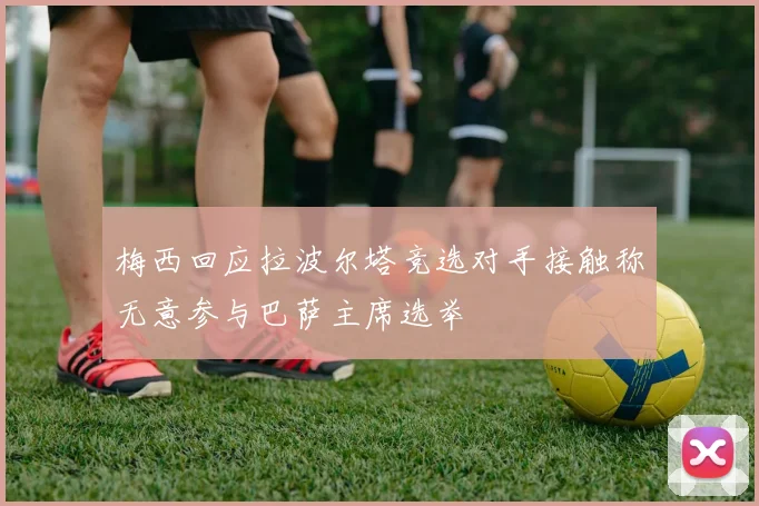 梅西回应拉波尔塔竞选对手接触称无意参与巴萨主席选举